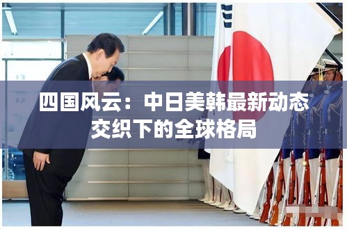 四国风云：中日美韩最新动态交织下的全球格局