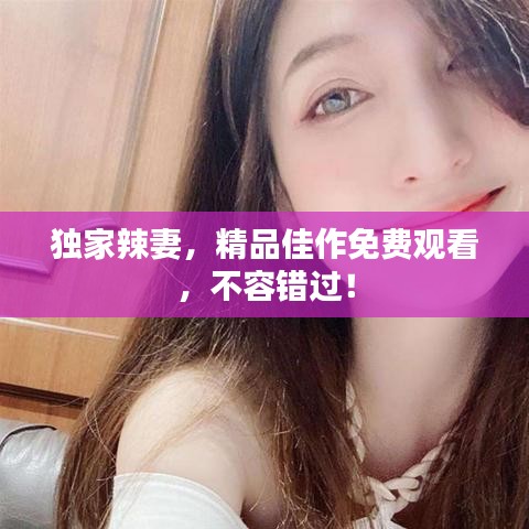 独家辣妻，精品佳作免费观看，不容错过！